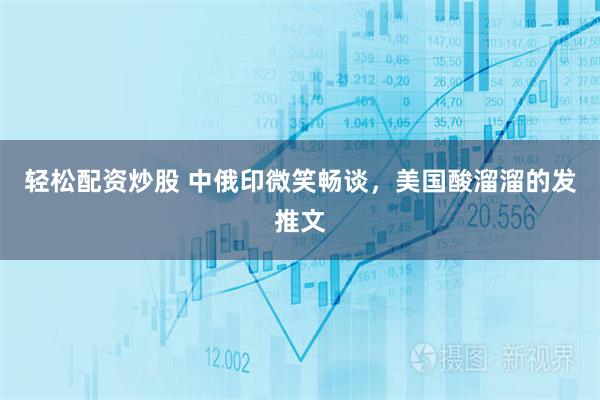 轻松配资炒股 中俄印微笑畅谈，美国酸溜溜的发推文