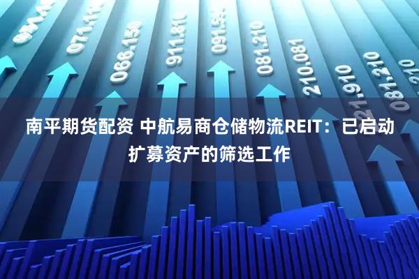 南平期货配资 中航易商仓储物流REIT：已启动扩募资产的筛选工作