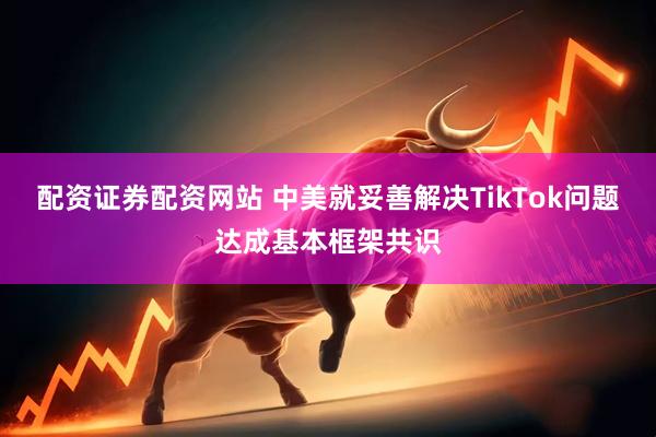 配资证券配资网站 中美就妥善解决TikTok问题达成基本框架共识