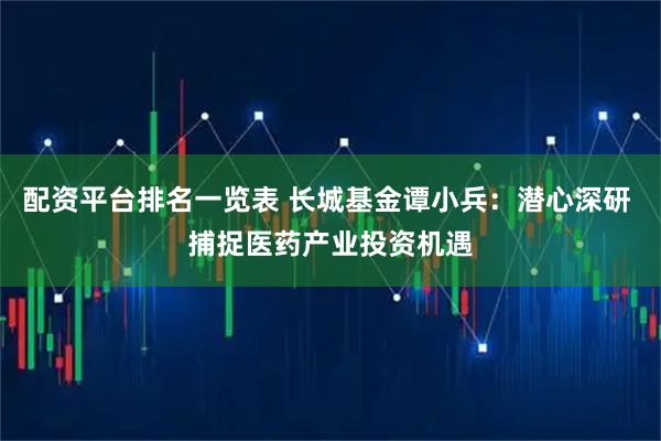 配资平台排名一览表 长城基金谭小兵：潜心深研 捕捉医药产业投资机遇