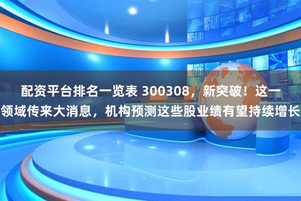 配资平台排名一览表 300308，新突破！这一领域传来大消息，机构预测这些股业绩有望持续增长