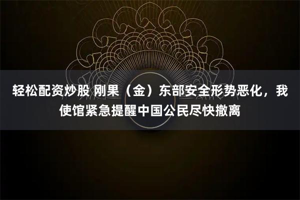 轻松配资炒股 刚果（金）东部安全形势恶化，我使馆紧急提醒中国公民尽快撤离