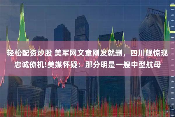 轻松配资炒股 美军网文章刚发就删，四川舰惊现忠诚僚机!美媒怀疑：那分明是一艘中型航母