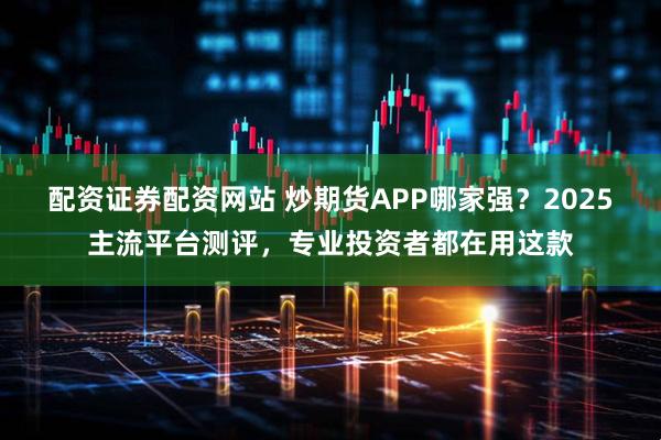 配资证券配资网站 炒期货APP哪家强？2025主流平台测评，专业投资者都在用这款