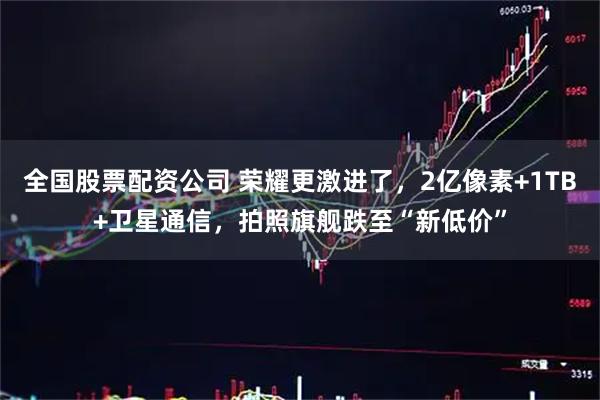 全国股票配资公司 荣耀更激进了，2亿像素+1TB+卫星通信，拍照旗舰跌至“新低价”