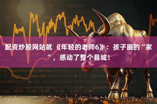 配资炒股网站就 《年轻的老师6》：孩子画的“家”，感动了整个县城！
