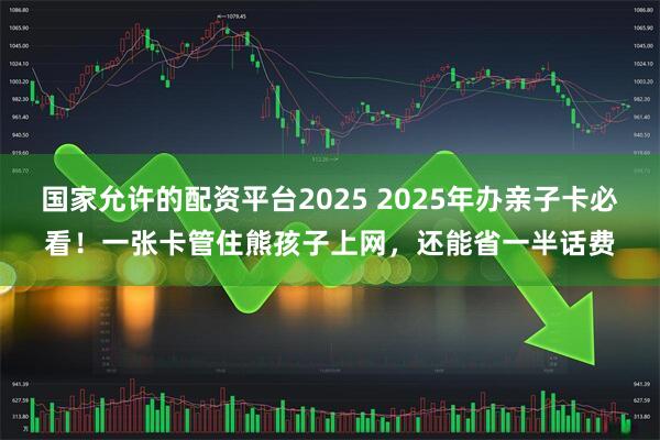 国家允许的配资平台2025 2025年办亲子卡必看！一张卡管住熊孩子上网，还能省一半话费